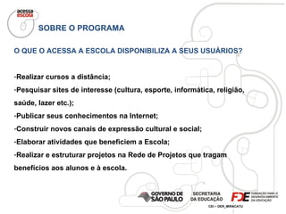 SOBRE O PROGRAMA O QUE O ACESSA A ESCOLA DISPONIBILIZA A SEUS USUÁRIOS? Realizar cursos a distância; Pesquisar sites de interesse (cultura, esporte, informática, religião, saúde, lazer etc.); Publicar seus conhecimentos na Internet; Construir novos canais de expressão cultural e social; Elaborar atividades que beneficiem a Escola; Realizar e estruturar projetos na Rede de Projetos que tragam benefícios aos alunos e à escola. 
