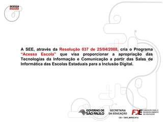 A SEE, através da  Resolução 037 de 25/04/2008 , cria o Programa  “Acessa Escola”  que visa proporcionar a apropriação das Tecnologias da Informação e Comunicação a partir das Salas de Informática das Escolas Estaduais para a Inclusão Digital. 