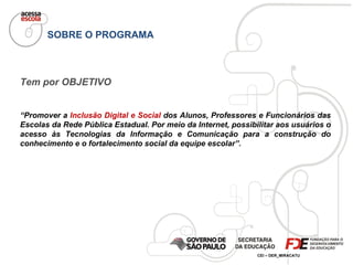 SOBRE O PROGRAMA Tem por OBJETIVO “ Promover a  Inclusão Digital e Social  dos Alunos, Professores e Funcionários das Escolas da Rede Pública Estadual. Por meio da Internet, possibilitar aos usuários o acesso às Tecnologias da Informação e Comunicação para a construção do conhecimento e o fortalecimento social da equipe escolar”. 