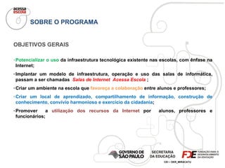 OBJETIVOS GERAIS Potencializar o uso  da infraestrutura tecnológica existente nas escolas, com ênfase na Internet; Implantar um modelo de infraestrutura, operação e uso das salas de informática, passam a ser chamadas  Salas de Internet  Acessa Escola  ; Criar um ambiente na escola que  favoreça a colaboração  entre alunos e professores; Criar um local de aprendizado,  compartilhamento de informação, construção de conhecimento, convívio harmonioso e exercício da cidadania ; Promover  a  utilização dos recursos da Internet  por  alunos, professores e funcionários; SOBRE O PROGRAMA 