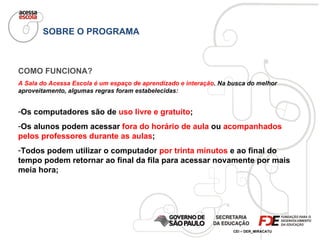 SOBRE O PROGRAMA COMO FUNCIONA? A Sala do Acessa Escola é um espaço de aprendizado e interação . Na busca do melhor aproveitamento, algumas regras foram estabelecidas: Os computadores são de  uso livre e gratuito ; Os alunos podem acessar  fora do horário de aula  ou  acompanhados pelos professores durante as aulas ; Todos podem utilizar o computador  por trinta minutos  e ao final do tempo podem retornar ao final da fila para acessar novamente por mais meia hora; 