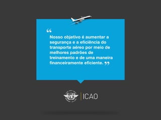 “Nosso objetivo é aumentar a
segurança e a eficiência do
transporte aéreo por meio de
melhores padrões de
treinamento e de uma maneira
financeiramente eficiente.
”
 