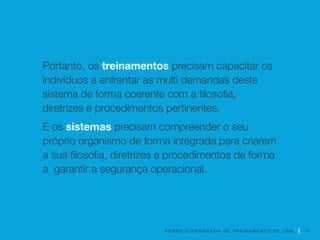 S O B R E O P R O G R A M A D E T R E I N A M E N T O D E C R M
Portanto, os treinamentos precisam capacitar os
indivíduos a enfrentar as multi demandas deste
sistema de forma coerente com a filosofia,
diretrizes e procedimentos pertinentes.
E os sistemas precisam compreender o seu
próprio organismo de forma integrada para criarem
a sua filosofia, diretrizes e procedimentos de forma
a garantir a segurança operacional.
18
 