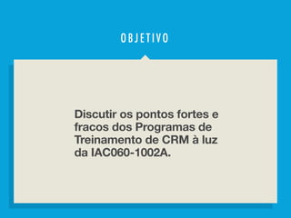 S O B R E O P R O G R A M A D E T R E I N A M E N T O D E C R M
OBJ ETI V O
Discutir os pontos fortes e
fracos dos Programas de
Treinamento de CRM à luz
da IAC060-1002A.
 