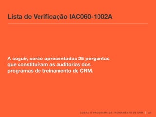 S O B R E O P R O G R A M A D E T R E I N A M E N T O D E C R M 20
A seguir, serão apresentadas 25 perguntas
que constituíram as auditorias dos
programas de treinamento de CRM.
Lista de Verificação IAC060-1002A
 