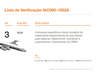 S O B R E O P R O G R A M A D E T R E I N A M E N T O D E C R M
ITEM IAC 060-1002A TÓPICOS A OBSERVAR
Lista de Verificação IAC060-1002A
OBS.:
C (CONFORME); N/C (NÃO CONFORME); N/A (NÃO APLICÁVEL); OU N/O (NÃO OBSERVÁVEL)
23
A empresa especificou nome completo do
responsável (responsáveis) de que dispõe
para elaborar, implementar, coordenar e
supervisionar o treinamento de CRM?
3 9.2.6
 