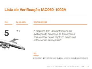 S O B R E O P R O G R A M A D E T R E I N A M E N T O D E C R M
ITEM IAC 060-1002A TÓPICOS A OBSERVAR
Lista de Verificação IAC060-1002A
OBS.:
C (CONFORME); N/C (NÃO CONFORME); N/A (NÃO APLICÁVEL); OU N/O (NÃO OBSERVÁVEL)
25
A empresa tem uma sistemática de
avaliação do processo de treinamento
para verificar se os objetivos propostos
estão sendo alcançados?
5 7.1
 