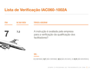 S O B R E O P R O G R A M A D E T R E I N A M E N T O D E C R M
ITEM IAC 060-1002A TÓPICOS A OBSERVAR
Lista de Verificação IAC060-1002A
OBS.:
C (CONFORME); N/C (NÃO CONFORME); N/A (NÃO APLICÁVEL); OU N/O (NÃO OBSERVÁVEL)
27
A instrução é avaliada pela empresa
para a verificação da qualificação dos
facilitadores?
7 7.2
 