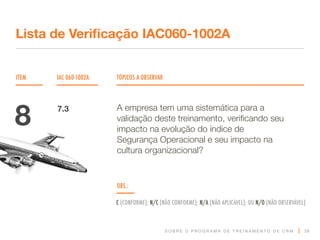 S O B R E O P R O G R A M A D E T R E I N A M E N T O D E C R M
ITEM IAC 060-1002A TÓPICOS A OBSERVAR
Lista de Verificação IAC060-1002A
OBS.:
C (CONFORME); N/C (NÃO CONFORME); N/A (NÃO APLICÁVEL); OU N/O (NÃO OBSERVÁVEL)
28
A empresa tem uma sistemática para a
validação deste treinamento, verificando seu
impacto na evolução do índice de
Segurança Operacional e seu impacto na
cultura organizacional?
8 7.3
 
