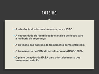 RO TE IRO
• A relevância dos fatores humanos para a ICAO
• A necessidade de identificação e análise de riscos para
a melhoria da segurança
• A elevação dos padrões de treinamento como estratégia
• O treinamento de CRM de acordo com a IAC060-1002A
• O plano de ações da EASA para o fortalecimento dos
treinamentos de FH
 