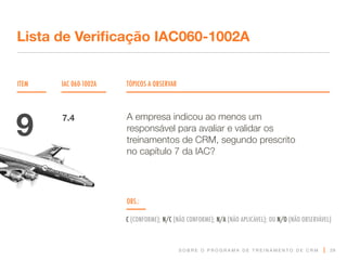 S O B R E O P R O G R A M A D E T R E I N A M E N T O D E C R M
ITEM IAC 060-1002A TÓPICOS A OBSERVAR
Lista de Verificação IAC060-1002A
OBS.:
C (CONFORME); N/C (NÃO CONFORME); N/A (NÃO APLICÁVEL); OU N/O (NÃO OBSERVÁVEL)
29
A empresa indicou ao menos um
responsável para avaliar e validar os
treinamentos de CRM, segundo prescrito
no capítulo 7 da IAC?
9 7.4
 