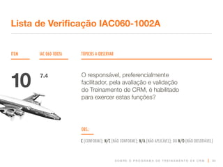 S O B R E O P R O G R A M A D E T R E I N A M E N T O D E C R M
ITEM IAC 060-1002A TÓPICOS A OBSERVAR
Lista de Verificação IAC060-1002A
OBS.:
C (CONFORME); N/C (NÃO CONFORME); N/A (NÃO APLICÁVEL); OU N/O (NÃO OBSERVÁVEL)
30
O responsável, preferencialmente
facilitador, pela avaliação e validação
do Treinamento de CRM, é habilitado
para exercer estas funções?
10 7.4
 