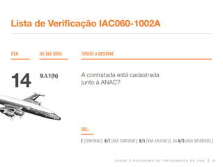 S O B R E O P R O G R A M A D E T R E I N A M E N T O D E C R M
ITEM IAC 060-1002A TÓPICOS A OBSERVAR
Lista de Verificação IAC060-1002A
OBS.:
C (CONFORME); N/C (NÃO CONFORME); N/A (NÃO APLICÁVEL); OU N/O (NÃO OBSERVÁVEL)
34
A contratada está cadastrada
junto à ANAC?
14 9.1.1(h)
 