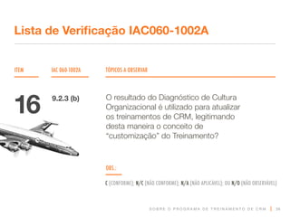 S O B R E O P R O G R A M A D E T R E I N A M E N T O D E C R M
ITEM IAC 060-1002A TÓPICOS A OBSERVAR
Lista de Verificação IAC060-1002A
OBS.:
C (CONFORME); N/C (NÃO CONFORME); N/A (NÃO APLICÁVEL); OU N/O (NÃO OBSERVÁVEL)
36
O resultado do Diagnóstico de Cultura
Organizacional é utilizado para atualizar
os treinamentos de CRM, legitimando
desta maneira o conceito de
“customização” do Treinamento?
16 9.2.3 (b)
 