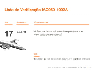S O B R E O P R O G R A M A D E T R E I N A M E N T O D E C R M
ITEM IAC 060-1002A TÓPICOS A OBSERVAR
Lista de Verificação IAC060-1002A
OBS.:
C (CONFORME); N/C (NÃO CONFORME); N/A (NÃO APLICÁVEL); OU N/O (NÃO OBSERVÁVEL)
37
A filosofia deste treinamento é preservada e
valorizada pela empresa?
17 9.2.3 (d)
 