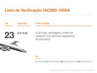 S O B R E O P R O G R A M A D E T R E I N A M E N T O D E C R M
ITEM IAC 060-1002A TÓPICOS A OBSERVAR
Lista de Verificação IAC060-1002A
OBS.:
C (CONFORME); N/C (NÃO CONFORME); N/A (NÃO APLICÁVEL); OU N/O (NÃO OBSERVÁVEL)
43
A 3a Fase, reciclagem, é feita em
conjunto com diversos segmentos
da empresa?
23 9.2.14 (f)
 
