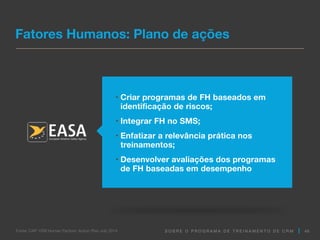 S O B R E O P R O G R A M A D E T R E I N A M E N T O D E C R M
• Criar programas de FH baseados em
identificação de riscos;
• Integrar FH no SMS;
• Enfatizar a relevância prática nos
treinamentos;
• Desenvolver avaliações dos programas
de FH baseadas em desempenho
Fatores Humanos: Plano de ações
46
Fonte: CAP 1209 Human Factors: Action Plan July 2014
 