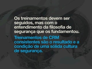 Os treinamentos devem ser
seguidos, mas com o
entendimento da filosofia de
segurança que os fundamentou.
Treinamentos de CRM
consistentes são o resultado e a
condição de uma sólida cultura
de segurança.
 