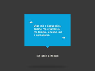 “ Diga-me e esquecerei,
ensine-me e talvez eu
me lembre, envolva-me
e aprenderei.
”
BENJAMIN FRANKLIN
 