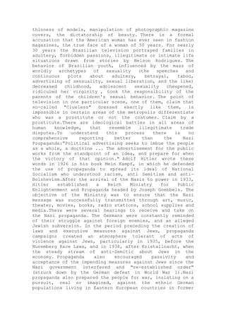 thinness of models, manipulation of photographic magazine
covers, the dictatorship of beauty. There is a formal
accusation that the American woman has ever seen in fashion
magazines, the true face of a woman of 50 years. For nearly
30 years the Brazilian television portrayed families in
adultery, forbidden passions, illegitimate or intimate life
situations drawn from stories by Nelson Rodrigues. The
behavior of Brazilian youth, influenced by the mass of
worldly archetypes of sexuality (the speeches and
continuous plots about adultery, betrayal, taboo,
advertising of sensuality, sexual liberation, and the like)
decreased childhood, adolescent sexuality cheapened,
ridiculed her virginity , took the responsibility of the
parents of the children's sexual behavior. The point of
television in one particular scene, one of them, claim that
so-called "Clueless" dressed exactly like them, is
impossible in certain areas of the metropolis differentiate
who was a prostitute or not the costumes. Claim by a
prostitute.There are ideological battles in all areas of
human knowledge, that resemble illegitimate trade
disputes.To understand this process there is no
comprehensive reporting better than the Nazi
Propaganda:"Political advertising seeks to imbue the people
as a whole, a doctrine ... The advertisement for the public
works from the standpoint of an idea, and prepare for when
the victory of that opinion." Adolf Hitler wrote these
words in 1926 in his book Mein Kampf, in which he defended
the use of propaganda to spread its ideal of National
Socialism who understood racism, anti Semitism and anti-
Bolshevism.After the arrival of the Nazis to power in 1933,
Hitler established a Reich Ministry for Public
Enlightenment and Propaganda headed by Joseph Goebbels. The
objective of the Ministry was to ensure that the Nazi
message was successfully transmitted through art, music,
theater, movies, books, radio stations, school supplies and
media.There were several hearings to receive and take on
the Nazi propaganda. The Germans were constantly reminded
of their struggle against foreign enemies, and an alleged
Jewish subversion. In the period preceding the creation of
laws and executive measures against Jews, propaganda
campaigns created an atmosphere tolerant of acts of
violence against Jews, particularly in 1935, before the
Nuremberg Race Laws, and in 1938, after Kristallnacht, when
the steady stream of anti-Semitic about Jews in the
economy. Propaganda also encouraged passivity and
acceptance of the impending measures against Jews since the
Nazi government interfered and "re-established order"
(struck down by the German defeat in World War 1).Nazi
propaganda also prepared the people for war, insisting on a
pursuit, real or imagined, against the ethnic German
populations living in Eastern European countries in former
 