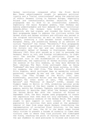 German territories conquered after the First World
War. These advertisements sought to generate political
loyalty and a "racial consciousness" among the populations
of ethnic Germans living in Eastern Europe, especially
Poland and Czechoslovakia. Another objective of Nazi
propaganda was to show to an international audience,
especially the major European powers, that Germany was
making understandable and fair demands of their territorial
demands.After the Germans have broken the Covenant
Ribentrof, who had signed, and invaded the Soviet Union,
Nazi propaganda began to address the civilians within the
German state and German soldiers and officers who served in
the occupied territories, as well as their ancillary non-
Germans, inventing a link between Soviet communism and
European Jewry, and presenting Germany as an advocate of
culture "western" the threat "Bolshevik." This propaganda
also showed an apocalyptic picture of what would happen if
the Soviets won the war and was increased after the
catastrophic defeat of Germany in Stalingrad, Russia, in
February 1943. This plot served as a tool to persuade the
Germans, Nazis or not, and foreign collaborators, to fight
until the end.The cinema, in particular, played an
important role in the dissemination of ideas of racial
antisemitism, the superiority of German military power and
the essence of his evil enemies, as they were defined by
Nazi ideology. The Nazi films portrayed Jews as being
"subhuman" who have infiltrated the Aryan society, in 1940,
for example, the 1940 film, "The Eternal", directed by
Fritz Hippler, which portrayed Jews as wandering cultural
parasites, consumed by sex and the love of money. Some
films, like "The Triumph of the Will", 1935, Leni
Riefenstahl, glorified Hitler and the National Socialist
movement. Two other works of Leni, "The Festival of
Nations" and "Festival of Beauty" (1938), showed the
Olympic Games in Berlin in 1936, promoting national pride
with the success of the Nazi regime in those games.German
papers, mainly Der Stürmer, Typhoon, published anti-Semitic
caricatures to describe Jews. After the Germans unleashed
the Second World War with the invasion of Poland in
September 1939, the Nazi regime used propaganda to create
the impression that Jews were not only sub-human, but they
were also dangerous enemies of the German Reich. The regime
sought to gain support or tacit consent of the German
population for policies that were aimed at the permanent
removal of Jews from areas where Germans lived.During the
implementation of so-called Final Solution, ie the mass
extermination of Jews, the SS in the death camps forced
their victims to present a facade of normalcy in times when
visitors came or where they took pictures and videotaped
the field, reaching the point of forcing those who went to
the gas chambers to send postcards to friends and relatives
 