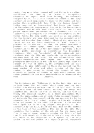 saying they were being treated well and living in excellent
conditions, thus creating the facade of tranquility
necessary to deport them from Germany, and countries
occupied by it, of a less tumultuous possible. The camp
authorities used propaganda to cover up atrocities and mass
murder that practiced.In June 1944, the German Security
Police permitted an International Red Cross team inspect
the Theresienstadt camp-ghetto, located in the Protectorate
of Bohemia and Moravia (now Czech Republic). The SS and
police established Theresienstadt in November 1941 as an
instrument of propaganda for domestic consumption in the
German Reich. The camp-ghetto was used as an explanation
for the Germans who were intrigued by the deportation of
German and Austrian Jews elderly, disabled war veterans or
famous artists and local musicians to "work" "east". In
preparation for the visit of 1944, the ghetto underwent a
process of "beautifying". After the inspection, the
authorities of the SS in the Protectorate produced a film
using ghetto residents to demonstrate the benevolent
treatment, that the "residents" of Theresienstadt Jews
received. When the film was completed, the SS authorities
deported most of the "cast" for the extermination camp
Auschwitz-Birkenau.The Nazi regime until the end used
propaganda effectively to mobilize the German population to
support its war of conquest. The advertisement was also
essential to give motivation to those who carried out the
mass murder of Jews and other victims of the Nazi
regime. It also served to secure the consent of other
millions of people to remain as spectators against the
racial persecution and mass extermination of witnesses who
were indirect. "
The Scriptures say "Children, it is the last time: and as
ye have heard that antichrist shall come, even now many
antichrists; whereby we know that is the last hour" (1 John
2:18).What does the word CHRIST, MESSIAH, the envoy, the
anointed one, chosen (by God) in Hebrew, and the term in
Greek, the anointed one.Anti is a Greek preposition that
means the oppositeOpposite of sent: False emissary.Opposite
of anointed: The term symbolized the man anointed by God to
separate the office of priest, prophet or king who received
olive oil poured on his head. The Messiah is the one who
was singled out to be king, prophet and priest. Oil fell
abundantly by the hair, beard and fell down by the clothes
at the time of the anointing. This oil is the rite that
initiates the training of the subject for the trade and
from it man or woman separate receive the Spirit of God
that it will remain until the end of his ministry. Once the
oil began to be recognized as a symbol of the Holy
Spirit. An anointed person is a separate person, empowered
 