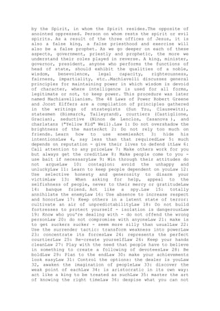 by the Spirit, in whom the Spirit resides.The opposite of
anointed oppressed. Person on whom rests the spirit or evil
spirits. As a result of the three offices of Jesus, it is
also a false king, a false priesthood and exercise will
also be a false prophet. As we go deeper on each of these
aspects, government, priestly and prophetic, the more we
understand their roles played in reverse. A king, minister,
governor, president, anyone who performs the functions of
head of state, should exhibit the qualities of a noble,
wisdom, benevolence, legal capacity, righteousness,
fairness, impartiality, etc..Machiavelli discusses general
principles for maintaining power in which wisdom is devoid
of character, where intelligence is used for all forms,
legitimate or not, to keep power. This procedure was later
named Machiavellianism. The 48 Laws of Power Robert Greene
and Joost Elffers are a compilation of principles gathered
in the writings of strategists (Sun Tzu, Clausewitz),
statesmen (Bismarck, Talleyrand), courtiers (Castiglione,
Gracian), seductive (Ninon de Lenclos, Casanova ), and
charlatans ("Yellow Kid" Weil).Law 1: Do not overshadow the
brightness of the masterAct 2: Do not rely too much on
friends. Learn how to use enemiesAct 3: hide his
intentionsLaw 4, say less than that requiredLaw 5: much
depends on reputation - give their lives to defend itLaw 6:
Call attention to any priceLaw 7: Make others work for you
but always get the creditLaw 8: Make people come to you -
use bait if necessaryLaw 9: Win through their attitudes do
not argueLaw 10: contagion: avoid the unhappy and
unluckyLaw 11: Learn to keep people dependent on youLaw 12:
Use selective honesty and generosity to disarm your
victimLaw 13: When asking for help, appeal to the
selfishness of people, never to their mercy or gratitudeLaw
14: banque friend. Act like a spy.Law 15: totally
annihilate the enemyLaw 16: Use absence to increase respect
and honorLaw 17: Keep others in a latent state of terror:
cultivate an air of unpredictabilityLaw 18: Do not build
fortresses to protect yourself - isolation is dangerousLaw
19: Know who you're dealing with - do not offend the wrong
personLaw 20: do not compromise with anyoneLaw 21: make is
to get suckers sucker - seem more silly than usualLaw 22:
Use the surrender tactic: transform weakness into powerLaw
23: concentrate its forcesLaw 24: represents the perfect
courtierLaw 25: Re-create yourselfLaw 26: Keep your hands
cleanLaw 27: Play with the need that people have to believe
in something to create a following of devoteesLaw 28: Be
boldLaw 29: Plan to the endLaw 30: make your achievements
look easyLaw 31: Control the options: the dealer is youLaw
32, awaken the imagination of peopleLaw 33: discover the
weak point of eachLaw 34: is aristocratic in its own way:
act like a king to be treated as suchLaw 35: master the art
of knowing the right timeLaw 36: despise what you can not
 