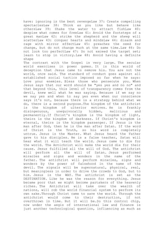 have: ignoring is the best revengeLaw 37: Create compelling
spectaclesLaw 38: Think as you like but behave like
othersLaw 39: Shake the water to attract fishLaw 40:
despise what comes for freeLaw 41: Avoid the footsteps of a
great manLaw 42: strike the shepherd and the sheep will
scatterLaw 43: conquer hearts and mindsLaw 44: disarm and
rage with mirror effectLaw 45: preaches the need for
change, but do not change much at the same time.Law 46: Do
not look too perfectLaw 47: Do not exceed the target set;
learn to stop in victory.Law 48: Avoid having a definite
shape
The contrast with the Gospel is very large. The secular
world exercises in power games. It is this world of
deception that Jesus came to remove his. You are not the
world, once said. The standard of conduct goes against all
established social tactics imposed so far when he says:
Love your enemies. Bless those who persecute you. When
Jesus says that our word should be "yes yes and no no" and
that beyond this, this level of transparency comes from the
devil, knew well what he was saying. Because if we say no
we say yes and when to say yes even when our conscience
says it's not, because there is a strategy behind what we
do, there is a second purpose.The kingdom of the antichrist
is the kingdom of ulterior motives. He is frankly
disingenuous, unequivocally hidden, malicious and
permanently.If Christ's kingdom is the kingdom of light,
theirs is the kingdom of darkness. If Christ's kingdom is
eternal, theirs is the kingdom passenger. If Jesus is the
man after God, then he is the man after Satan. If the word
of Christ is the Truth, so his word is completely
untrue. Jesus is the Master. What Jesus heard the Father
gave to his disciples. He is a false teacher, Satan will
hear what it will teach the world. Jesus came to die for
the world. The Antichrist will make the world die for their
cause. Jesus fulfilled all the will of God. The antichrist
will perform all the will of Satan. Jesus performed
miracles and signs and wonders in the name of the
father. The antichrist will perform miracles, signs and
wonders by the power of falsehood in the name of the
devil. The signals will be supernatural, physical, real,
but meaningless in order to drive the crowds to God, but to
him. Jesus is the WAY. The antichrist is set as the
DESTINATION. Like he was the reason for everything. Jesus
became poor that we might become partakers of the heavenly
riches. The Antichrist will take over the wealth of
nations, will rob the world financial system to perform its
own sake.Through Christ came to save the world. Through the
antichrist would come to their destruction, if not
overthrown in time. But it will be.So this control chip,
now under the aegis of international law and finance is
just another technological question, influencing as much as
 