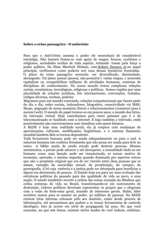 Sobre o reino passageiro - O anticristo
Para que o Anti-Cristo assuma o poder ele necessitará de considerável
estratégia. Não bastará firmar-se com apoio de magos, bruxos, ocultistas e
religiosos, sociedades ocultas de toda espécie, tentando tomar pela força o
poder político. No filme Sherlock Holmes, com Robert Downey Jr no papel
principal, verificamos como poderia seri uma dessas tentativas frustradas.
O plano do reino passageiro necessita ser diversificado, dissimulado,
abrangente. Tal plano possui (possui, não possuirá ) várias etapas, e necessita
capitalizar ou compatibilizar milhares de atividades humanas, centenas de
disciplinas do conhecimento. No nosso mundo temos complexas relações
sociais, econômicas, tecnológicas, religiosas e políticas. Somos regidos por uma
pluralidade de relações jurídicas, leis internacionais, convenções, tratados,
códigos diversos, normas, padrões.
Migramos para um mundo conectado, relações computacionais que fazem parte
do dia a dia, redes sociais, indexadores, blogosfera, conectividade via MSN,
Skype, migração de nossa memória (fotos) e relacionamentos (contatos) para a
nuvem (web). O mundo do papel tornou-se em poucos anos, o mundo dos bytes,
da interação virtual. Hoje caminhamos para outro patamar que é o da
telecomunicação se fundindo com a internet. E logo também a televisão, onde
possivelmente não conversaremos sem visualizar com quem falamos.
A REDE é hoje uma realidade social, ela já coopera com mudanças de
aproximações culturais, modificações lingüísticas, e o sistema financeiro
mundial também dela se tornou dependente.
Toda ferramenta humana pode ser usada adequadamente ou para o mal. A
natureza humana não conhece ferramenta que não possa ser usada para ferir ao
outro. A bíblia usada de modo errado pode destruir pessoas. Mesmo
sentimentos, a paixão pode adoecer e até desesperar, a sexualidade dada ao ser
humano como uma benção pode ser transtornada, se tornar motivo de
tormento, opressão, e mesmo angustia quando dominada por aspectos outros
que não o propósito original que era de ser vinculo entre duas pessoas que se
amam, exemplo da escravidão sexual, da prostituição, do estupro, da
pornografia. A lei cuja essência é a justiça pode ser deturpada para beneficiar a
alguns em detrimento de poucos. O Estado hoje era para ser uma evolução das
estruturas políticas do passado para dar qualidade de vida ao povo, a uma
nação. O estado totalitário inverte a ordem das coisas exemplo da ditadura que
ceifou centenas de vida no Brasil, transformando-se em instrumento de
destruição. Lideres políticos deveriam representar os grupos que o elegeram
com a visão do bem-estar geral, munido de interesses gerais. Stalin, lider
soviético matou para se manter no poder, 50 milhões de pessoas. Na REDE
existem lutas internas colossais pelo seu domínio, existe desde peneira de
informações, até mecanismos que podem a se tornar ferramentas de controle
ideológico. Isto já ocorre em nível de propaganda há anos. No que você
consome, no que nós lemos, existem vários modos de você induzir, enfatizar,
 