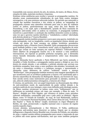 transmitida com sucesso através da arte, da música, do teatro, de filmes, livros,
estações de rádio, materiais escolares e imprensa.
Existiam várias audiências para receber e assumir as propagandas nazistas. Os
alemães eram constantemente relembrados de suas lutas contra inimigos
estrangeiros, e de uma pretensa subversão judaica. No período que antecedeu a
criação das medidas executivas e leis contra os judeus, as campanhas de
propaganda criaram uma atmosfera tolerante para com os atos de violência
contra os judeus, particularmente em 1935, antes das Leis Raciais de
Nuremberg, e em 1938, após a Kristallnacht, quando do fluxo constante de
legislação anti-semita sobre os judeus na economia. A propaganda também
incentivou a passividade e a aceitação das medidas iminentes contra os judeus,
uma vez que o governo nazista interferia e "restabelecia a ordem" (derrubada
pela derrota alemã na 1ª Guerra Mundial).
A propaganda nazista também preparava o povo para uma guerra, insistindo em
uma perseguição, real ou imaginária, contra as populações étnicas alemãs que
viviam em países do leste europeu em antigos territórios germânicos
conquistados após a Primeira Guerra Mundial. Estas propagandas procuravam
gerar lealdade política e uma “consciência racial” entre as populações de etnia
alemã que viviam no leste europeu, em especial Polônia e Tchecoslováquia.
Outro objetivo da propaganda nazista era o de mostrar a uma audiência
internacional, em especial as grandes potências européias, que a Alemanha
estava fazendo demandas justas e compreensíveis sobre suas demandas
territoriais.
Após a Alemanha haver quebrado o Pacto Ribentrof, que havia assinado, e
invadido a União Soviética, a propaganda nazista passou a dirigir-se aos civis
dentro do estado alemão, e aos soldados e policiais alemães que serviam nos
territórios ocupados, bem como a seus auxiliares não-alemães, inventando um
elo entre o comunismo soviético e o judaísmo europeu, e apresentando a
Alemanha como defensora da cultura "ocidental" contra a ameaça
"Bolchevique". Esta propaganda também mostrava uma imagem apocalíptica do
que aconteceria caso os soviéticos ganhassem a Guerra e foi aumentada após a
derrota catastrófica da Alemanha em Stalingrado, Rússia, em fevereiro de 1943.
Este enredo serviu como instrumento para persuadir os alemães, nazistas ou
não, além de colaboracionistas estrangeiros, a lutarem até o final.
O cinema, em particular, teve um papel importante na disseminação das idéias
do anti-semitismo racial, da superioridade do poder militar alemão e da
essência malévola de seus inimigos, como eram definidos pela ideologia nazista.
Os filmes nazistas retratavam os judeus como seres "subhumanos" que se
infiltraram na sociedade ariana; em 1940, por exemplo, o filme de 1940, “O
Eterno”, dirigido por Fritz Hippler, que retratava os judeus como parasitas
culturais ambulantes, consumidos pelo sexo e pelo amor ao dinheiro. Alguns
filmes, como “O Triunfo da Vontade”, de 1935, de Leni Riefenstahl, exaltava
Hitler e o movimento Nacional Socialista. Duas outras obras de Leni, “O Festival
das Nações” e “Festa da Beleza” (1938), mostraram os Jogos Olímpicos de
Berlim, em 1936, promovendo o orgulho nacional com o sucesso do regime
nazista naqueles Jogos.
Jornais alemães, principalmente o Der Stürmer, O Tufão, publicavam
caricaturas anti-semitas para descrever os judeus. Depois que os alemães
deflagraram a Segunda Guerra Mundial com a invasão da Polônia, em setembro
de 1939, o regime nazista utilizou propagandas para causar a impressão de que
os judeus não eram apenas sub-humanos, mas que eram também perigosos
 