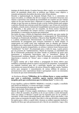inimigos do Reich alemão. O regime buscava obter o apoio, ou o consentimento
tácito, da população alemã para as políticas que tinham como objetivo a
remoção permanente dos judeus das áreas onde viviam alemães.
Durante a implementação da chamada Solução Final, i.e. o extermínio em
massa de judeus, os soldados das SS nos campos de extermínio forçavam suas
vítimas a apresentar uma fachada de normalidade em ocasiões em que vinham
visitas ou em que tiravam fotos e filmavam os campos, chegando ao ponto de
obrigar os que iam para as câmaras de gás a enviar cartões-postais para amigos
e parentes dizendo que estavam sendo bem tratados e que viviam em excelentes
condições, criando assim a fachada de tranqüilidade necessária para deportá-los
da Alemanha, e dos países por ela ocupados, da forma menos tumultuada
possível. As autoridades dos campos usavam a propaganda para acobertar as
atrocidades e o extermínio em massa que praticavam.
Em junho de 1944, a Polícia de Segurança alemã permitiu que uma equipe da
Cruz Vermelha Internacional inspecionasse o campo-gueto de Theresienstadt,
localizado no Protetorado de Boêmia e Moravia (hoje República Tcheca). As SS
e a policia estabeleceram Theresienstadt, em novembro de 1941, como um
instrumento de propaganda para consumo doméstico no Reich alemão. O
campo-gueto era usado como uma explicação para os alemães que ficavam
intrigados com a deportação de judeus alemães e austríacos de idade avançada,
de veteranos de guerra incapacitados, ou artistas e músicos locais famosos para
"trabalharem" "no leste". Na preparação para a visita de 1944, o gueto passou
por um processo de "embelezamento". Depois da inspeção, as autoridades das
SS no Protetorado produziram um filme usando os residentes do gueto para
demonstrar o tratamento benevolente, que os "moradores" judeus de
Theresienstadt recebiam. Quando o filme foi finalizado, as autoridades das SS
deportaram a maioria do "elenco" para o campo de extermínio Auschwitz-
Birkenau.
O regime nazista até o final utilizou a propaganda de forma efetiva para
mobilizar a população alemã no apoio à sua guerra de conquistas. A propaganda
era também essencial para dar a motivação àqueles que executavam os
extermínios em massa de judeus e de outras vítimas do regime nazista. Também
serviu para assegurar o consentimento de outras milhões de pessoas a
permanecerem como espectadoras frente à perseguição racial e ao extermínio
em massa de que eram testemunhas indiretas.”
As Escrituras afirmam "Filhinhos, já é a última hora; e, como ouvistes
que vem o anticristo, também, agora muitos anticristos têm
surgido; pelo que conhecemos que é a última hora" (1 João 2:18).
O que significa a palavra CRISTO: MESSIAS, o enviado, o ungido, o escolhido
(por Deus) em Hebraico, e o termo em Grego, o ungido.
Anti é uma preposição do grego que significa: o oposto
Oposto de enviado: Falso emissário.
Oposto de ungido: O termo ungido simbolizava o homem separado por Deus
para o ofício de sacerdote, de profeta ou de rei que recebia o azeite derramado
sobre sua cabeça. O Messias é aquele que foi separado para ser rei, profeta e
sacerdote. O óleo descia abundantemente pelo cabelo, descia pela barba e caia
pelas vestes no momento da unção. Esse óleo é o rito que dá inicio a capacitação
do sujeito para o ofício e a partir dele o homem ou mulher separada receberá o
Espírito de Deus que nela permanecerá até o fim de seu ministério. Logo o óleo
 