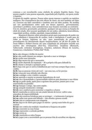 começou a ser reconhecido como símbolo do próprio Espírito Santo. Uma
pessoa ungida é uma pessoa separada, capacitada pelo Espírito, em quem reside
o Espírito.
O oposto de ungido: opresso. Pessoa sobre quem repousa o espírito ou espíritos
malignos. Por conseqüência dos três ofícios de Jesus, ele será também um falso
rei, exercerá um falso sacerdócio e também será um falso profeta. Na medida
que nos aprofundamos sobre cada um desses aspectos, governamental,
sacerdotal e profético, mais entenderemos suas funções exercidas ao contrário.
Um rei, ministro, governador, presidente, qualquer um que exerça as funções de
chefe de estado, deve possuir qualidades de um nobre, sabedoria, benevolência,
capacidade jurídica, retidão, equidade, imparcialidade, etc.
Maquiavel discorre sobre princípios gerais para manutenção do poder em
que a sabedoria é desprovida de caráter, onde a inteligência é usada para de
todas as formas, legitimas ou não, para manutenção do poder. Tal
procedimento foi denominado depois maquiavelismo. As 48 leis do poder de
Joost Elffers e Robert Greene são uma compilação de princípios reunida nos
escritos dos estrategistas (Sun-Tzu, Clausewitz), estadistas (Bismarck,
Talleyrand), cortesãos (Castiglione, Gracián), sedutores (Ninon de Lenclos,
Casanova), e charlatões (“Yellow Kid” Weil).
lei 1: não ofusque o brilho do mestre
lei 2: não confie demais nos amigos. Aprenda a usar os inimigos
lei 3: oculte suas intenções
lei 4: diga menos do que o necessário
lei 5: muito depende da reputação – dê a própria vida para defendê-la
lei 6: chame a atenção a qualquer preço
lei 7: faça com que os outros trabalharem por você mas sempre fique com o
crédito
lei 8: faça as pessoas virem até você – use uma isca, se for preciso
lei 9: vença por suas atitudes não discuta
lei 10: contágio: evite o infeliz e azarado
lei 11: aprenda a manter as pessoas dependentes de você
lei 12: use a honestidade e a generosidade seletivas para desarmar a sua vítima
lei 13: ao pedir ajuda, apele para o egoísmo das pessoas, jamais para a sua
misericórdia ou gratidão
lei 14: banque o amigo. Aja como espião.
lei 15: aniquile totalmente o inimigo
lei 16: use a ausência para aumentar o respeito e a honra
lei 17: mantenha os outros em um estado latente de terror: cultive uma
atmosfera de imprevisibilidade
lei 18: não construa fortalezas para se proteger – o isolamento é perigoso
lei 19: saiba com quem está lidando – não ofenda a pessoa errada
lei 20: não se comprometa com ninguém
lei 21: faça-se de otário para pegar os otários – pareça mais bobo do que o
normal
lei 22: use a tática da rendição: transforme a fraqueza em poder
lei 23: concentre as suas forças
lei 24: represente o cortesão perfeito
lei 25: recrie-se
lei 26: mantenha as mãos limpas
lei 27: jogue com a necessidade que as pessoas têm de acreditar em alguma
 