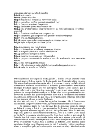 coisa para criar um séquito de devotos
lei 28: seja ousado
lei 29: planeje até o fim
lei 30: faça as suas conquistas parecerem fáceis
lei 31: controle as opções: quem dá as cartas é você
lei 32: desperte a fantasia das pessoas
lei 33: descubra o ponto fraco de cada um
lei 34: seja aristocrático ao seu próprio modo: aja como um rei para ser tratado
como tal
lei 35: domine a arte de saber o tempo certo
lei 36: despreze o que não puder ter: ignorar é a melhor vingança
lei 37: crie espetáculos atraentes
lei 38: pense como quiser, mas comporte-se como os outros
lei 39: agite as águas para atrair os peixes
lei 40: despreze o que vier de graça
lei 41: evite seguir as pegadas de um grande homem
lei 42: ataque o pastor e as ovelhas se dispersam
lei 43: conquiste corações e mente
lei 44: desarme e enfureça com efeito espelho
lei 45: pregue a necessidade de mudança, mas não mude muita coisa ao mesmo
tempo.
lei 46: não pareça perfeito demais
lei 47: não ultrapasse a meta estabelecida; na vitória aprenda a parar.
lei 48: evite ter uma forma definida
O Contraste com o Evangelho é muito grande. O mundo secular exercita-se em
jogos de poder. É desse mundo de dissimulação que Jesus veio retirar os seus.
Vós não sois do mundo, disse certa feita. A norma de conduta estabelecida vai
contra todas as táticas sociais impostas até então quando declara: Amai vossos
inimigos. Bendizei aqueles que vos perseguem. Quando Jesus declara que a
nossa palavra deve ser “sim sim e não não” e que o que passar disso, desse
patamar de transparência tem origem no diabo, sabia bem o que estava dizendo.
Porque se dizemos não quando queremos dizer sim e se dizemos sim mesmo
quando nossa consciência diz que é não, é porque há uma estratégia por detrás
do que fazemos, há uma segunda finalidade.
O reino do anticristo é o reino das segundas intenções. Ele é francamente
dissimulado, inequivocamente oculto, e permanentemente mal intencionado.
Se o reino de Cristo é o reino da luz, o dele é o reino das trevas. Se o reino
de Cristo é eterno, o dele é o reino passageiro. Se Jesus é o homem segundo
Deus, logo ele é o homem segundo Satanás. Se A palavra de Cristo é a Verdade,
logo a sua palavra é completamente mentirosa. Jesus é o Mestre. O que Jesus
ouvia do Pai o entregava aos discípulos. Ele é um falso mestre, o que ouvirá de
Satanás isso irá ensinar ao mundo. Jesus veio para morrer pelo mundo. O
anticristo fará o mundo morrer por sua causa. Jesus cumpriu toda a vontade de
Deus. O anticristo realizará toda a vontade de Satanás. Jesus realizou como
prodígios, sinais e maravilhas em nome do pai. O anticristo realizará prodígios,
sinais e maravilhas pelo poder da mentira em nome do diabo. Os sinais serão
 