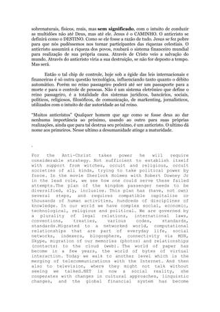 sobrenaturais, físicos, reais, mas sem significado, com o intuito de conduzir
as multidões não até Deus, mas até ele. Jesus é o CAMINHO. O anticristo se
definirá como o DESTINO. Como se ele fosse a razão de tudo. Jesus se fez pobre
para que nós pudéssemos nos tornar participantes das riquezas celestiais. O
anticristo assumirá a riqueza dos povos, roubará o sistema financeiro mundial
para realização de sua própria causa. Através de Cristo veio a salvação do
mundo. Através do anticristo viria a sua destruição, se não for deposto a tempo.
Mas será.
Então o tal chip de controle, hoje sob a égide das leis internacionais e
financeiras é só outra questão tecnológica, influenciando tanto quanto o débito
automático. Porém no reino passageiro poderá até ser um passaporte para a
morte e para o controle de pessoas. Não é um sistema eletrônico que define o
reino passageiro, é a totalidade dos sistemas jurídicos, bancários, sociais,
políticos, religiosos, filosóficos, de comunicação, de markenting, jornalísticos,
utilizados com o intuito de dar autoridade ao tal reino.
“Muitos anticristos” Qualquer homem que age como se fosse deus ao dar
nenhuma importância ao próximo, usando ao outro para suas próprias
realizações, ainda que para tal destrua seu próximo, é um anticristo. O ultimo dá
nome aos primeiros. Nesse ultimo a desumanidade atinge a maturidade.
.
For the Anti-Christ takes power he will require
considerable strategy. Not sufficient to establish itself
with support from witches, occult and religious, occult
societies of all kinds, trying to take political power by
force. In the movie Sherlock Holmes with Robert Downey Jr
in the lead role, we see how one could serve these failed
attempts.The plan of the kingdom passenger needs to be
diversified, sly, inclusive. This plan has (have, not own)
several steps, and requires compatible capitalize or
thousands of human activities, hundreds of disciplines of
knowledge. In our world we have complex social, economic,
technological, religious and political. We are governed by
a plurality of legal relations, international laws,
conventions, treaties, various codes, standards,
standards.Migrated to a networked world, computational
relationships that are part of everyday life, social
networks, indexers, blogosphere, connectivity via MSN,
Skype, migration of our memories (photos) and relationships
(contacts) to the cloud (web). The world of paper has
become in a few years, the world of bytes of virtual
interaction. Today we walk to another level which is the
merging of telecommunications with the Internet. And then
also to television, where they might not talk without
seeing we talked.NET is now a social reality, she
cooperates with changes in cultural approaches, linguistic
changes, and the global financial system has become
 