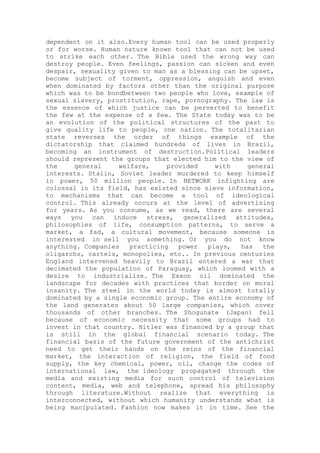 dependent on it also.Every human tool can be used properly
or for worse. Human nature known tool that can not be used
to strike each other. The Bible used the wrong way can
destroy people. Even feelings, passion can sicken and even
despair, sexuality given to man as a blessing can be upset,
become subject of torment, oppression, anguish and even
when dominated by factors other than the original purpose
which was to be bondbetween two people who love, example of
sexual slavery, prostitution, rape, pornography. The law is
the essence of which justice can be perverted to benefit
the few at the expense of a few. The State today was to be
an evolution of the political structures of the past to
give quality life to people, one nation. The totalitarian
state reverses the order of things example of the
dictatorship that claimed hundreds of lives in Brazil,
becoming an instrument of destruction.Political leaders
should represent the groups that elected him to the view of
the general welfare, provided with general
interests. Stalin, Soviet leader murdered to keep himself
in power, 50 million people. In NETWORK infighting are
colossal in its field, has existed since sieve information,
to mechanisms that can become a tool of ideological
control. This already occurs at the level of advertising
for years. As you consume, as we read, there are several
ways you can induce stress, generalized attitudes,
philosophies of life, consumption patterns, to serve a
market, a fad, a cultural movement, because someone is
interested in sell you something. Or you do not know
anything. Companies practicing power plays, has the
oligarchs, cartels, monopolies, etc.. In previous centuries
England intervened heavily to Brazil entered a war that
decimated the population of Paraguay, which loomed with a
desire to industrialize. The Exxon oil dominated the
landscape for decades with practices that border on moral
insanity. The steel in the world today is almost totally
dominated by a single economic group. The entire economy of
the land generates about 50 large companies, which cover
thousands of other branches. The Shogunate (Japan) fell
because of economic necessity that some groups had to
invest in that country. Hitler was financed by a group that
is still in the global financial scenario today. The
financial basis of the future government of the antichrist
need to get their hands on the reins of the financial
market, the interaction of religion, the field of food
supply, the key chemical, power, oil, change the codes of
international law, the ideology propagated through the
media and existing media for such control of television
content, media, web and telephone, spread his philosophy
through literature.Without realize that everything is
interconnected, without which humanity understands what is
being manipulated. Fashion now makes it in time. See the
 