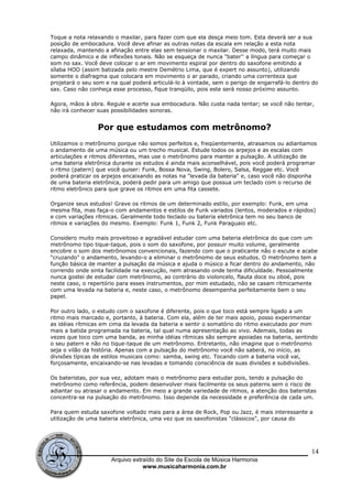 Toque a nota relaxando o maxilar, para fazer com que ela desça meio tom. Esta deverá ser a sua
posição de embocadura. Você deve afinar as outras notas da escala em relação a esta nota
relaxada, mantendo a afinação entre elas sem tensionar o maxilar. Desse modo, terá muito mais
campo dinâmico e de inflexões tonais. Não se esqueça de nunca "bater'' a língua para começar o
som no sax. Você deve colocar o ar em movimento espiral por dentro do saxofone emitindo a
sílaba HOO (assim batizada pelo mestre Demétrio Lima, que é expert no assunto), utilizando
somente o diafragma que colocara em movimento o ar parado, criando uma correnteza que
projetará o seu som e na qual poderá articulá-lo à vontade, sem o perigo de engarrafá-lo dentro do
sax. Caso não conheça esse processo, fique tranqüilo, pois este será nosso próximo assunto.
Agora, mãos à obra. Regule e acerte sua embocadura. Não custa nada tentar; se você não tentar,
não irá conhecer suas possibilidades sonoras.
Por que estudamos com metrônomo?
Utilizamos o metrônomo porque não somos perfeitos e, freqüentemente, atrasamos ou adiantamos
o andamento de uma música ou um trecho musical. Estude todos os arpejos e as escalas com
articulações e ritmos diferentes, mas use o metrônomo para manter a pulsação. A utilização de
uma bateria eletrônica durante os estudos é ainda mais aconselhável, pois você poderá programar
o ritmo (patern) que você quiser: Funk, Bossa Nova, Swing, Bolero, Salsa, Reggae etc. Você
poderá praticar os arpejos encaixando as notas na "levada da bateria" e, caso você não disponha
de uma bateria eletrônica, poderá pedir para um amigo que possua um teclado com o recurso de
ritmo eletrônico para que grave os ritmos em uma fita cassete.
Organize seus estudos! Grave os ritmos de um determinado estilo, por exemplo: Funk, em uma
mesma fita, mas faça-o com andamentos e estilos de Funk variados (lentos, moderados e rápidos)
e com variações rítmicas. Geralmente todo teclado ou bateria eletrônica tem no seu banco de
ritmos e variações do mesmo. Exemplo: Funk 1, Funk 2, Funk Paraguaio etc.
Considero muito mais proveitoso e agradável estudar com uma bateria eletrônica do que com um
metrônomo tipo tique-taque, pois o som do saxofone, por possuir muito volume, geralmente
encobre o som dos metrônomos convencionais, fazendo com que o praticante não o escute e acabe
"cruzando" o andamento, levando-o a eliminar o metrônomo de seus estudos. O metrônomo tem a
função básica de manter a pulsação da música e ajuda o músico a ficar dentro do andamento, não
correndo onde sinta facilidade na execução, nem atrasando onde tenha dificuldade. Pessoalmente
nunca gostei de estudar com metrônomo, ao contrário do violoncelo, flauta doce ou oboé, pois
neste caso, o repertório para esses instrumentos, por mim estudado, não se casam ritmicamente
com uma levada na bateria e, neste caso, o metrônomo desempenha perfeitamente bem o seu
papel.
Por outro lado, o estudo com o saxofone é diferente, pois o que toco está sempre ligado a um
ritmo mais marcado e, portanto, à bateria. Com ela, além de ter mais apoio, posso experimentar
as idéias rítmicas em cima da levada da bateria e sentir o somatório do ritmo executado por mim
mais a batida programada na bateria, tal qual numa apresentação ao vivo. Ademais, todas as
vezes que toco com uma banda, as minha idéias rítmicas são sempre apoiadas na bateria, sentindo
o seu patern e não no tique-taque de um metrônomo. Entretanto, não imagine que o metrônomo
seja o vilão da história. Apenas com a pulsação do metrônomo você não saberá, no início, as
divisões típicas de estilos musicais como: samba, swing etc. Tocando com a bateria você vai,
forçosamente, encaixando-se nas levadas e tomando consciência de suas divisões e subdivisões.
Os bateristas, por sua vez, adotam mais o metrônomo para estudar pois, tendo a pulsação do
metrônomo como referência, podem desenvolver mais facilmente os seus paterns sem o risco de
adiantar ou atrasar o andamento. Em meio a grande variedade de ritmos, a atenção dos bateristas
concentra-se na pulsação do metrônomo. Isso depende da necessidade e preferência de cada um.
Para quem estuda saxofone voltado mais para a área de Rock, Pop ou Jazz, é mais interessante a
utilização de uma bateria eletrônica, uma vez que os saxofonistas "clássicos", por causa do
Arquivo extraído do Site da Escola de Música Harmonia
www.musicaharmonia.com.br
14
 