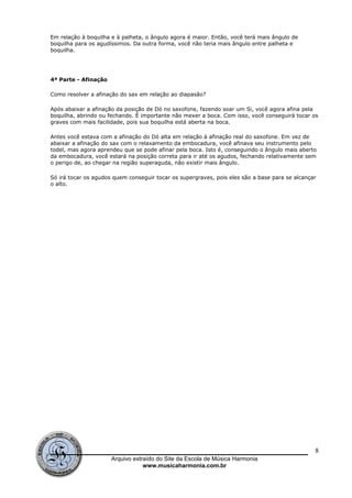 Em relação à boquilha e à palheta, o ângulo agora é maior. Então, você terá mais ângulo de
boquilha para os agudíssimos. Da outra forma, você não teria mais ângulo entre palheta e
boquilha.
4ª Parte - Afinação
Como resolver a afinação do sax em relação ao diapasão?
Após abaixar a afinação da posição de Dó no saxofone, fazendo soar um Si, você agora afina pela
boquilha, abrindo ou fechando. É importante não mexer a boca. Com isso, você conseguirá tocar os
graves com mais facilidade, pois sua boquilha está aberta na boca.
Antes você estava com a afinação do Dó alta em relação à afinação real do saxofone. Em vez de
abaixar a afinação do sax com o relaxamento da embocadura, você afinava seu instrumento pelo
todel, mas agora aprendeu que se pode afinar pela boca. Isto é, conseguindo o ângulo mais aberto
da embocadura, você estará na posição correta para ir até os agudos, fechando relativamente sem
o perigo de, ao chegar na região superaguda, não existir mais ângulo.
Só irá tocar os agudos quem conseguir tocar os supergraves, pois eles são a base para se alcançar
o alto.
Arquivo extraído do Site da Escola de Música Harmonia
www.musicaharmonia.com.br
8
 