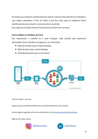 Os pontos que estiverem contribuindo para afastar o time da meta deverão ser analisados e
suas origens exploradas. O time vai relatar o que deu certo, quais os problemas foram
identificados durante a Sprint e como eles foram resolvidos.
Essa etapa tem duração limite de 3 horas para uma Sprint de 4 semanas.
Scrum Artifacts ou Artefatos do Scrum
Eles representam o trabalho ou o valor entregue. Cada artefato deve apresentar
informações claras e focadas no progresso a ser mensurado:
❖ Meta do Produto, para o Product Backlog
❖ Meta da Sprint, para a Sprint Backlog
❖ Definição de pronto, para o incremento
Fonte da imagem: scrum.org
Espero que esse material contribua com seu desenvolvimento e do seu time!
Se tiver alguma sugestão, entre em contato pelo e-mail: ​psijuliana.amorim@hotmail.com
Siga-nos nas redes sociais:
@juliana.a.amorim Juliana Amorim
9
 