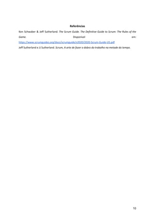 Referências
Ken Schwaber & Jeff Sutherland. The Scrum Guide. The Definitive Guide to Scrum: The Rules of the
Game. Disponível em:
https://www.scrumguides.org/docs/scrumguide/v2020/2020-Scrum-Guide-US.pdf
Jeff Sutherland e JJ Sutherland.​ Scrum, A arte de fazer o dobro do trabalho na metade do tempo​.
10
 