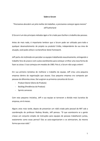 Sobre o Scrum
"​Precisamos descobrir um jeito melhor de trabalhar, e precisamos começar agora mesmo​"
Jeff Sutherland
O Scrum é um dos principais métodos ágeis e foi criado para facilitar o trabalho das pessoas.
Antes de mais nada, é importante lembrar que o Scrum pode ser utilizado para todo e
qualquer desenvolvimento de projeto ou produto! Então, independente da sua área de
atuação, você pode utilizar e se beneficiar deste framework.
Jeff partiu do incômodo em perceber as equipes trabalhando exaustivamente, entregando o
trabalho fora do prazo e com custos exorbitantes para começar a trilhar uma nova forma de
fazer as coisas. E isso começou em meados de 1983. Pois é, o Scrum não surgiu ontem!
Em sua primeira tentativa de melhorar o trabalho da equipe, Jeff criou uma pequena
empresa dentro da organização que atuava. Essa pequena empresa era composta por
pessoas de diferentes áreas. Daí surgiram os primeiros conceitos do Scrum:
- Product Owner (Dono do Produto)
- Backlog (Pendências do Produto)
- Sprints semanais
Com esta pequena iniciativa, Jeff e sua equipe se tornaram a divisão mais lucrativa da
empresa, em 6 meses.
Alguns anos mais tarde, depois de presenciar um robô criado pelo pessoal do MIT sob a
coordenação do professor Rodney Brooks, Jeff pensou: “O que aconteceria se a gente
criasse um conjunto simples de instruções para equipes de pessoas trabalharem juntas,
exatamente como essas pernas? Elas se auto-organizariam e se otimizariam, da mesma
forma que esse robô.”
1
 