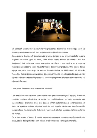 Em 1993 Jeff foi convidado a assumir a vice-presidência da empresa de tecnologia Easel. E o
primeiro desafio era construir uma nova linha de produtos em 6 meses.
Ao perceber o desafio, Jeff decidiu mudar a forma de fazer e sua primeira ação foi rasgar o
Diagrama de Gantt (que era lindo, tinha muitas cores, tarefas detalhadas - mas não
funcionava). Foi então que reuniu sua equipe para fazer o que eu diria ser a etapa de
investigação/descoberta sobre novas formas de desenvolver produtos. Uma pessoa da sua
equipe descobriu num artigo da Harvard Business Review de 1986 escrito por Hirotaka
Takeuchi e Ikujiro Nonaka um processo de desenvolvimento em sobreposição, que era mais
rápido e flexível. Este era um processo já utilizado por grandes empresas como a Honda, 3M
e Hewlett-Packard.
Como é que funcionava esse processo de trabalho?
Com executivos que atuavam como líderes que prestavam serviços à equipe, tirando do
caminho possíveis obstáculos. A equipe era multifuncional, ou seja, composta por
especialistas de diferentes áreas e as pessoas tinham autonomia para tomar decisões em
busca de objetivos maiores, algo que superava suas próprias habilidades. Esse formato foi
comparado ao funcionamento do time de ​rugby​, onde a bola é passada pelo time conforme
ele avança.
Foi aí que nasceu o Scrum! A equipe usou esse processo e entregou o produto dentro do
prazo, abaixo do orçamento e com poucos erros em relação a entregas anteriores.
2
 