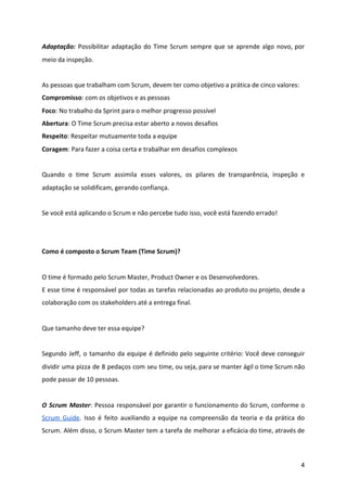 Adaptação: Possibilitar adaptação do Time Scrum sempre que se aprende algo novo, por
meio da inspeção.
As pessoas que trabalham com Scrum, devem ter como objetivo a prática de cinco valores:
Compromisso​: com os objetivos e as pessoas
Foco​: No trabalho da Sprint para o melhor progresso possível
Abertura​: O Time Scrum precisa estar aberto a novos desafios
Respeito​: Respeitar mutuamente toda a equipe
Coragem​: Para fazer a coisa certa e trabalhar em desafios complexos
Quando o time Scrum assimila esses valores, os pilares de transparência, inspeção e
adaptação se solidificam, gerando confiança.
Se você está aplicando o Scrum e não percebe tudo isso, você está fazendo errado!
Como é composto o Scrum Team (Time Scrum)?
O time é formado pelo Scrum Master, Product Owner e os Desenvolvedores.
E esse time é responsável por todas as tarefas relacionadas ao produto ou projeto, desde a
colaboração com os stakeholders até a entrega final.
Que tamanho deve ter essa equipe?
Segundo Jeff, o tamanho da equipe é definido pelo seguinte critério: Você deve conseguir
dividir uma pizza de 8 pedaços com seu time, ou seja, para se manter ágil o time Scrum não
pode passar de 10 pessoas.
O Scrum Master​: Pessoa responsável por garantir o funcionamento do Scrum, conforme o
Scrum Guide​. Isso é feito auxiliando a equipe na compreensão da teoria e da prática do
Scrum. Além disso, o Scrum Master tem a tarefa de melhorar a eficácia do time, através de
4
 