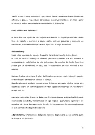 *Decidi manter o nome pois entendo que, mesmo fora do contexto de desenvolvimento de
software, as pessoas responsáveis por executar o desenvolvimento dos produtos e gerar
incrementos podem ser consideradas desenvolvedoras de soluções.
Como funciona esse framework?
O Scrum funciona a partir de uma sequência de eventos ou etapas que norteiam todo o
fluxo do trabalho e permitem a equipe realizar entregas pequenas e funcionais aos
stakeholders, com flexibilidade para ajustar o processo ao longo do caminho.
Product Backlog
Essa é a lista ordenada das histórias de usuário, é a fonte de trabalho do time Scrum.
Os itens do Product Backlog são inseridos pelo Product Owner, que está alinhado às
necessidades dos stakeholders, ou seja, os interesses do negócio e do cliente. Esses itens
passam por um refinamento, ou seja, eles são subdivididos em itens menores e mais
precisos.
Meta do Produto: descrita no Product Backlog ela representa o estado futuro do produto,
norteando como o time Scrum tem que se planejar.
Quando falamos de produto, entende-se que é algo que gera valor (diminui custos, gera
receitas ou resolve um problema) aos stakeholders e pode ser um serviço, um produto físico
ou algo abstrato.
A estrutura central do Scrum é a ​Sprint, que é o momento onde as ideias (ou histórias de
usuários) são executadas, transformadas em algo palpável - que funciona e gera valor pro
negócio e pro cliente. Esse evento tem duração fixa de geralmente 2 a 4 semanas (o tempo
de cada Sprint é definido pelo time Scrum).
A ​Sprint Planning ​(Planejamento da Sprint): momento de planejar o que vai ser feito, quem
fará o que, e em que tempo.
6
 