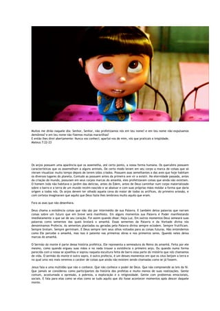 Muitos me dirão naquele dia: Senhor, Senhor, não profetizamos nós em teu nome? e em teu nome não expulsamos
demônios? e em teu nome não fizemos muitas maravilhas?
E então lhes direi abertamente: Nunca vos conheci; apartai-vos de mim, vós que praticais a iniqüidade.
Mateus 7:22-23
Os anjos possuem uma aparência que os assemelha, até certo ponto, a nossa forma humana. Os querubins possuem
características que os assemelham a alguns animais. De certo modo levam em seu corpo a marca de coisas que só
vieram visualizar muito tempo depois de terem sidos criados. Possuem asas semelhantes a das aves que hoje habitam
os diversos lugares do planeta. Contudo as possuem antes da primeira ave vir a existir. Na eternidade passada, antes
da criação do mundo, possuiam em seus corpos marcas do amanhã, eles profetizavam coisas que ainda não existiam.
O homem inda não habitava o jardim das delícias, antes do Édem, antes de Deus caminhar num corpo materializado
sobre o barro e a terra de um mundo recém-nascido e se abaixar e com suas próprias mãos moldar a forma que daria
origem a todos nós. Os anjos devem ter olhado aquela cena do maior de todos os artífices, do primeiro artesão, e
com certeza imaginaram que aquilo que Deus fazia lhes lembrava muito aquilo que eram.
Fora as asas que não desenhara.
Deus chama a existência coisas que não são por intermédio de sua Palavra. E também deixa palavras que narram
coisas sobre um futuro que em breve será manifesto. Em alguns momentos sua Palavra é Poder manifestando
imediatamente o que sai de seu coração. Foi assim quando disse: Haja Luz. Em outros momentos Deus semeará suas
palavras como sementes das quais brotará o amanhã. Essas sementes da Palavra e da Vontade divina nós
denominamos Profecia. As sementes plantadas ou geradas pela Palavra divina sempre eclodem. Sempre frutificam.
Sempre brotam. Sempre germinam. E Deus sempre tem seus olhos voltados para as coisas futuras. Não entendemos
como Ele percebe o amanhã, mas isso é patente nas primeiras obras e nos primeiros seres. Quando neles deixa
marcas do amanhã.
O Sermão do monte é parte dessa história profética. Ele representa a semeadura do Reino do amanhã. Feita por ele
mesmo, como quando ergueu suas mãos e no nada trouxe a existência o primeiro anjo. Ou quando numa forma
parecida com a nossa se ajoelhou e soprou naquela escultura feita de barro essa parte do mistério que nós chamamos
de vida. O sermão do monte é outro sopro, é outra profecia, é um desses momentos em que os céus beijam a terra e
no qual uma vez mais veremos o caráter de coisas que ainda não existem sendo chamadas como se já fossem.
Jesus fala a uma multidão que não o conhece. Que não conhece o poder de Deus. Que não compreende as leis da fé.
Que jamais se considerou como participantes da história dos profetas e muito menos de suas realizações. Gente
comum, acostumada a opressão, a pobreza, a exploração e a religiosidade. Gente com problemas emocionais,
sociais. E fala para elas como se elas como se tudo aquilo que diz fosse acontecer momentos após descer daquele
monte.
 
