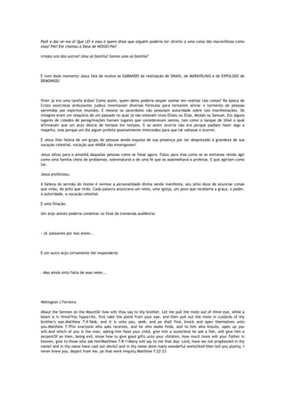 Pedi e dar-se-vos-á! Que LEI é essa e quem disse que alguém poderia ter direito a uma coisa tão maravilhosa como
essa? PAI? Ele chamou a Deus de NOSSO PAI?
Irmãos uns dos outros? Uma só família? Somos uma só família?
E num dado momento Jesus fala de muitos se GABANDO da realização de SINAIS, de MARAVILHAS e de EXPULSÃO de
DEMONIOS!
Viver já era uma tarefa árdua! Como assim, quem deles poderia sequer sonhar em realizar tais coisas? Na época de
Cristo exorcistas ambulantes judeus inventavam diversas fórmulas para tentarem aliviar o tormento de pessoas
oprimidas por espíritos imundos. E mesmo os sacerdotes não possuíam autoridade sobre tais manifestações. Os
milagres eram um resquício de um passado no qual já não estavam vivos Eliseu ou Elias, Moisés ou Samuel. Em alguns
lugares de cidades de peregrinações haviam lugares que consideravam santos, tais como o tanque de Siloé o qual
afirmavam que um anjo descia de tempos em tempos. E se assim ocorria não era porque podiam fazer algo a
respeito, mas porque um dia algum profeta possivelmente intercedeu para que tal voltasse a ocorrer.
E Jesus lhes falava de um grupo de pessoas sendo expulsa de sua presença por ter desprezado a grandeza de sua
vocação celestial, vocação que AINDA não enxergavam!
Jesus olhou para o amanhã daquelas pessoas como se fosse agora. Falou para elas como se as estivesse vendo agir
como uma família cheia de problemas, sobrenatural e de uma fé que os assemelhava a profetas. E que agiriam como
tal.
Jesus profetizou.
A beleza do sermão do monte é vermos a personalidade divina sendo manifesta, seu jeito doce de anunciar coisas
que virão, do jeito que virão. Cada palavra anunciava um reino, uma igreja, um povo que receberia a graça, o poder,
a autoridade, a vocação celestial.
E uma filiação.
Um anjo atento poderia comentar no final da tremenda audiência:
- Já´passamos por isso antes...
E um outro anjo certamente lhe responderia:
- Mas ainda sinto falta de asas neles...
Welington J Ferreira
About the Sermon on the MountOr how wilt thou say to thy brother, Let me pull the mote out of thine eye, while a
beam is in thine?You hypocrite, first take the plank from your eye, and then pull out the mote in cuidarás of thy
brother's eye.Matthew 7:4-5Ask, and it is unto you, seek, and ye shall find, knock and open themselves unto
you.Matthew 7:7For everyone who asks receives, and he who seeks finds, and to him who knocks, open up you
will.And which of you is the man, asking him food your child, give him a stone?And he ask a fish, will give him a
serpent?If ye then, being evil, know how to give good gifts unto your children, how much more will your Father in
heaven, give to those who ask him?Matthew 7:8-11Many will say to me that day: Lord, have we not prophesied in thy
name? and in thy name have cast out devils? and in thy name done many wonderful works?And then tell you plainly, I
never knew you, depart from me, ye that work iniquity.Matthew 7:22-23
 