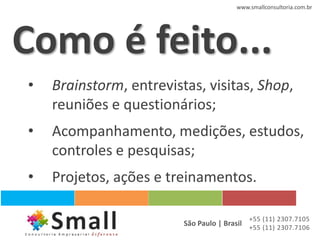 www.smallconsultoria.com.br




Como é feito...
•   Brainstorm, entrevistas, visitas, Shop,
    reuniões e questionários;
•   Acompanhamento, medições, estudos,
    controles e pesquisas;
•   Projetos, ações e treinamentos.

                                            +55 (11) 2307.7105
                         São Paulo | Brasil +55 (11) 2307.7106
 