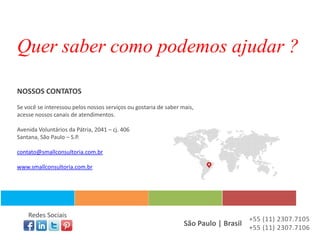 Quer saber como podemos ajudar ?

NOSSOS CONTATOS
Se você se interessou pelos nossos serviços ou gostaria de saber mais,
acesse nossos canais de atendimentos.

Avenida Voluntários da Pátria, 2041 – cj. 406
Santana, São Paulo – S.P.

contato@smallconsultoria.com.br

www.smallconsultoria.com.br




    Redes Sociais
                                                                                     +55 (11) 2307.7105
                                                                  São Paulo | Brasil +55 (11) 2307.7106
 