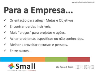 www.smallconsultoria.com.br




Para a Empresa...
 Orientação para atingir Metas e Objetivos.
 Encontrar perdas invisíveis.
 Mais “braços” para projetos e ações.
 Achar problemas específicos ou não conhecidos.
 Melhor aproveitar recursos e pessoas.
 Entre outros...


                                                    +55 (11) 2307.7105
                                 São Paulo | Brasil +55 (11) 2307.7106
 