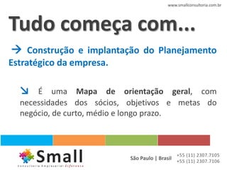 www.smallconsultoria.com.br




Tudo começa com...
 Construção e implantação do Planejamento
Estratégico da empresa.

  ↘   É uma Mapa de orientação geral, com
  necessidades dos sócios, objetivos e metas do
  negócio, de curto, médio e longo prazo.



                                              +55 (11) 2307.7105
                           São Paulo | Brasil +55 (11) 2307.7106
 