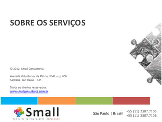 SOBRE OS SERVIÇOS



© 2012. Small Consultoria

Avenida Voluntários da Pátria, 2041 – cj. 406
Santana, São Paulo – S.P.

Todos os direitos reservados.
www.smallconsultoria.com.br




                                                                   +55 (11) 2307.7105
                                                São Paulo | Brasil +55 (11) 2307.7106
 